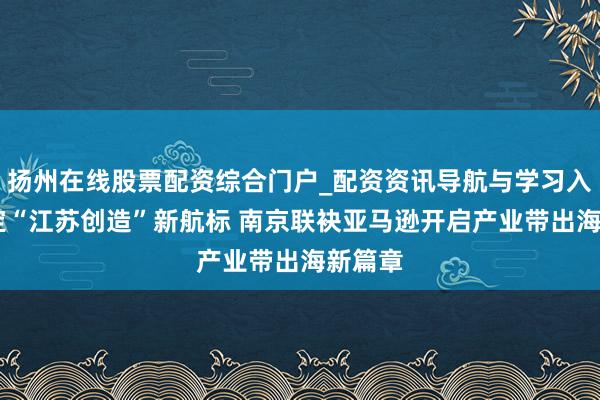 扬州在线股票配资综合门户_配资资讯导航与学习入口 锚定“江苏创造”新航标 南京联袂亚马逊开启产业带出海新篇章