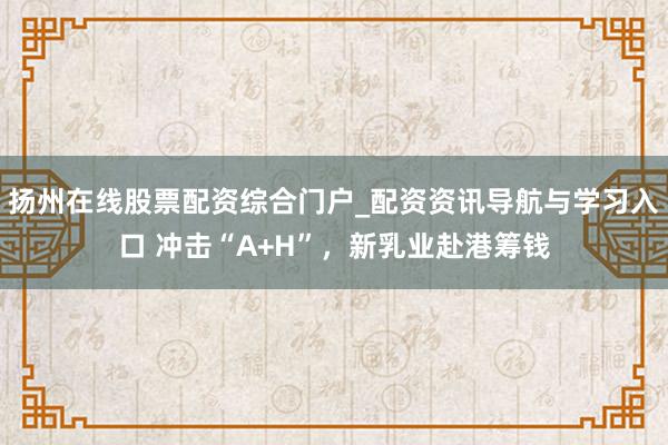扬州在线股票配资综合门户_配资资讯导航与学习入口 冲击“A+H”，新乳业赴港筹钱