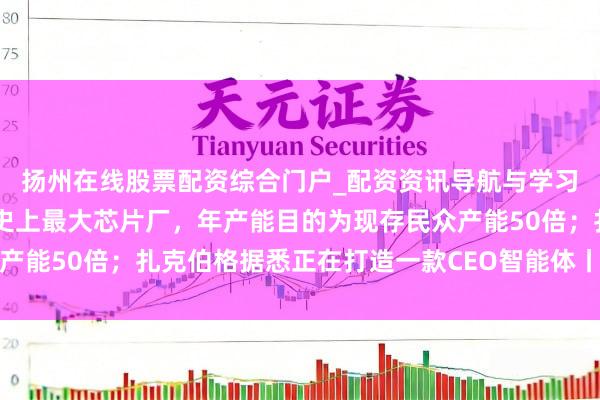 扬州在线股票配资综合门户_配资资讯导航与学习入口 马斯克官宣开建史上最大芯片厂，年产能目的为现存民众产能50倍；扎克伯格据悉正在打造一款CEO智能体丨民众科技早参