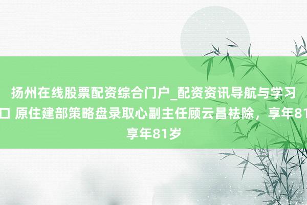 扬州在线股票配资综合门户_配资资讯导航与学习入口 原住建部策略盘录取心副主任顾云昌袪除，享年81岁