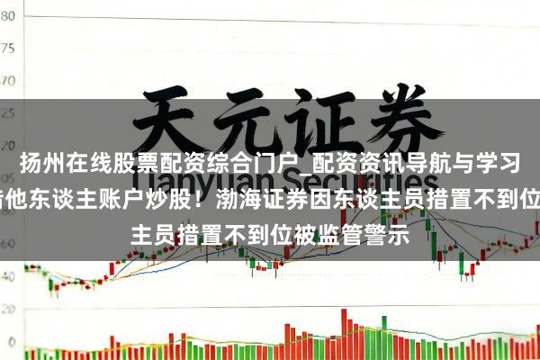 扬州在线股票配资综合门户_配资资讯导航与学习入口 职工借他东谈主账户炒股！渤海证券因东谈主员措置不到位被监管警示