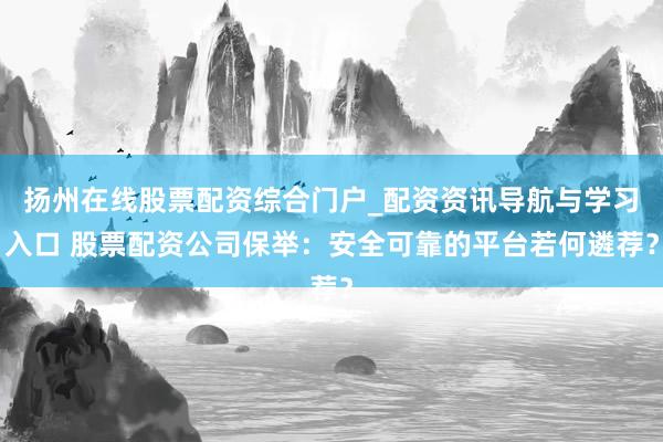 扬州在线股票配资综合门户_配资资讯导航与学习入口 股票配资公司保举：安全可靠的平台若何遴荐？