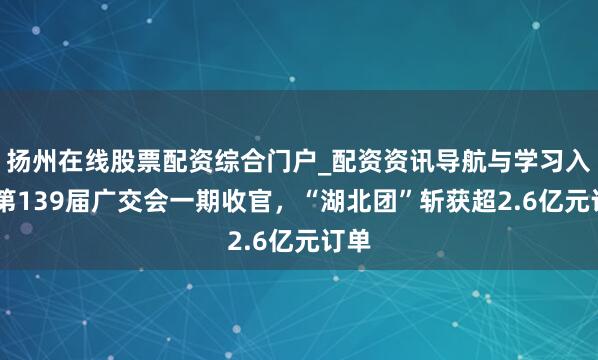 扬州在线股票配资综合门户_配资资讯导航与学习入口 第139届广交会一期收官，“湖北团”斩获超2.6亿元订单