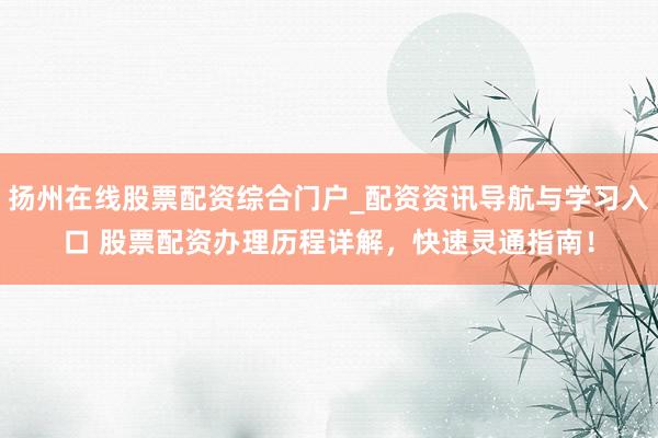 扬州在线股票配资综合门户_配资资讯导航与学习入口 股票配资办理历程详解，快速灵通指南！