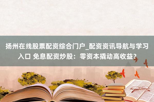 扬州在线股票配资综合门户_配资资讯导航与学习入口 免息配资炒股：零资本撬动高收益？