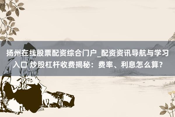 扬州在线股票配资综合门户_配资资讯导航与学习入口 炒股杠杆收费揭秘：费率、利息怎么算？