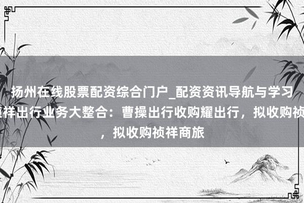 扬州在线股票配资综合门户_配资资讯导航与学习入口 祯祥出行业务大整合：曹操出行收购耀出行，拟收购祯祥商旅