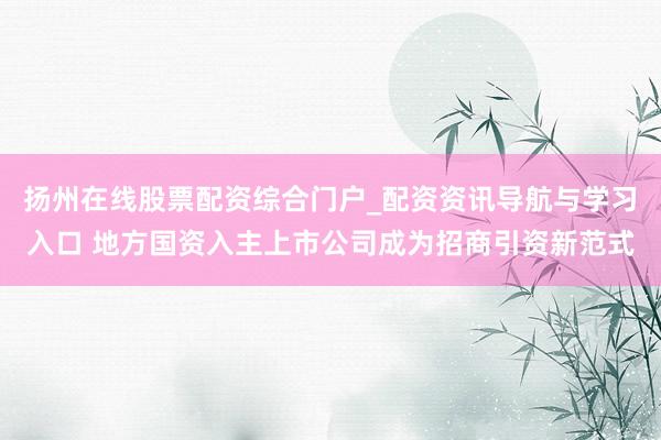 扬州在线股票配资综合门户_配资资讯导航与学习入口 地方国资入主上市公司成为招商引资新范式