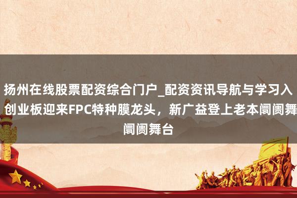 扬州在线股票配资综合门户_配资资讯导航与学习入口 创业板迎来FPC特种膜龙头，新广益登上老本阛阓舞台