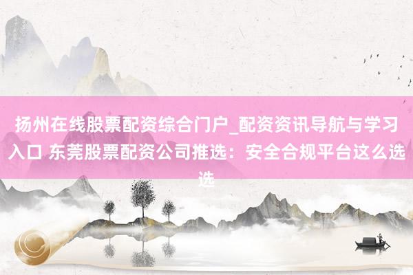 扬州在线股票配资综合门户_配资资讯导航与学习入口 东莞股票配资公司推选：安全合规平台这么选