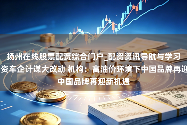 扬州在线股票配资综合门户_配资资讯导航与学习入口 外资车企计谋大改动 机构:高油价环境下中国品牌再迎新机遇