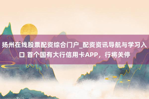 扬州在线股票配资综合门户_配资资讯导航与学习入口 首个国有大行信用卡APP，行将关停