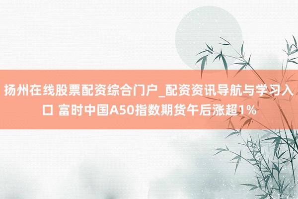 扬州在线股票配资综合门户_配资资讯导航与学习入口 富时中国A50指数期货午后涨超1%