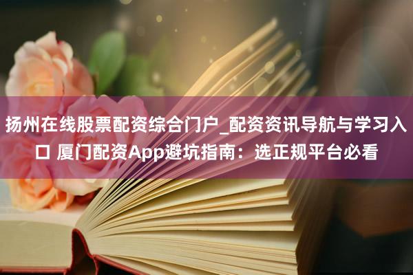 扬州在线股票配资综合门户_配资资讯导航与学习入口 厦门配资App避坑指南：选正规平台必看