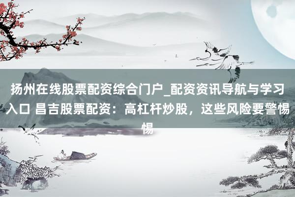 扬州在线股票配资综合门户_配资资讯导航与学习入口 昌吉股票配资：高杠杆炒股，这些风险要警惕