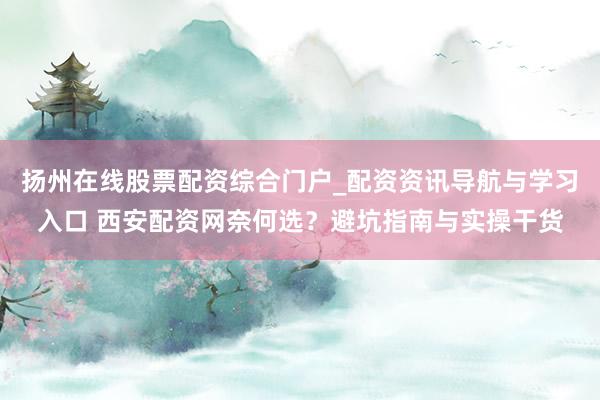 扬州在线股票配资综合门户_配资资讯导航与学习入口 西安配资网奈何选？避坑指南与实操干货