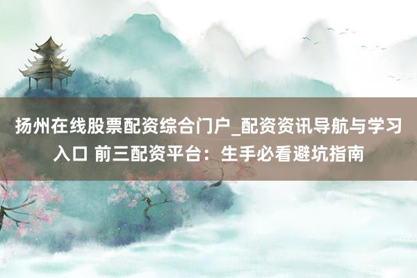 扬州在线股票配资综合门户_配资资讯导航与学习入口 前三配资平台:生手必看避坑指南