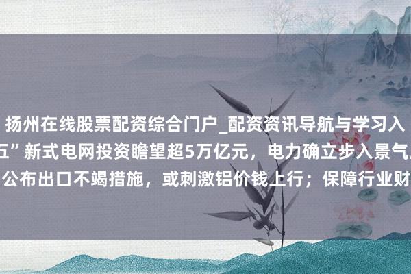 扬州在线股票配资综合门户_配资资讯导航与学习入口 契机速递 | “十五五”新式电网投资瞻望超5万亿元，电力确立步入景气周期；几内亚将于6月公布出口不竭措施，或刺激铝价钱上行；保障行业财富冲破42万亿，机构指权利阛阓回暖有望增重利润
