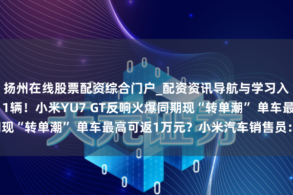 扬州在线股票配资综合门户_配资资讯导航与学习入口 一门店一天卖出11辆！小米YU7 GT反响火爆同期现“转单潮” 单车最高可返1万元？小米汽车销售员：不靠谱！