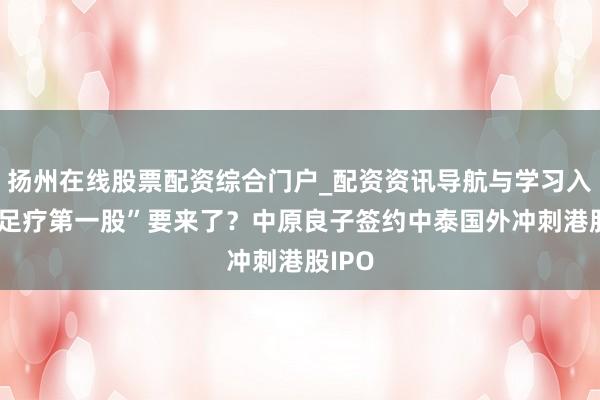 扬州在线股票配资综合门户_配资资讯导航与学习入口 “足疗第一股”要来了？中原良子签约中泰国外冲刺港股IPO