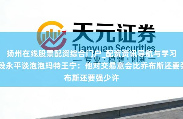扬州在线股票配资综合门户_配资资讯导航与学习入口 段永平谈泡泡玛特王宁：他对交易意会比乔布斯还要强少许