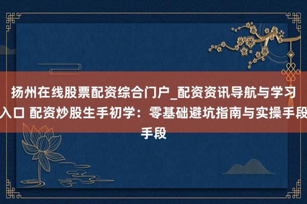 扬州在线股票配资综合门户_配资资讯导航与学习入口 配资炒股生手初学：零基础避坑指南与实操手段