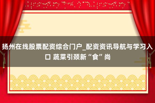 扬州在线股票配资综合门户_配资资讯导航与学习入口 蔬菜引颈新“食”尚