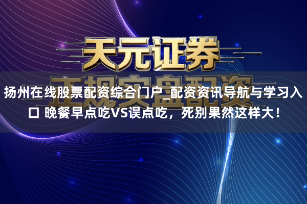 扬州在线股票配资综合门户_配资资讯导航与学习入口 晚餐早点吃VS误点吃，死别果然这样大！
