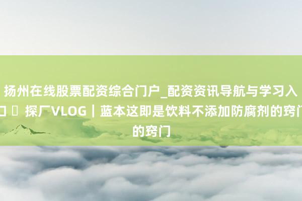 扬州在线股票配资综合门户_配资资讯导航与学习入口 ​探厂VLOG｜蓝本这即是饮料不添加防腐剂的窍门