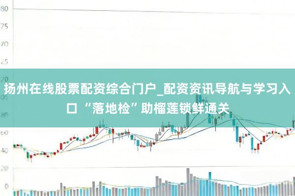 扬州在线股票配资综合门户_配资资讯导航与学习入口 “落地检”助榴莲锁鲜通关