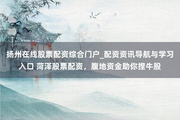 扬州在线股票配资综合门户_配资资讯导航与学习入口 菏泽股票配资，腹地资金助你捏牛股