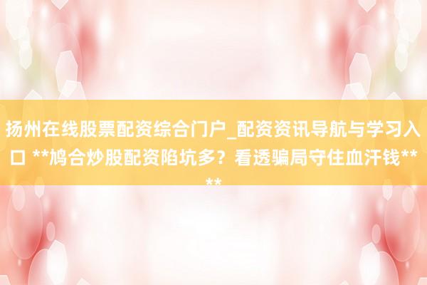 扬州在线股票配资综合门户_配资资讯导航与学习入口 **鸠合炒股配资陷坑多？看透骗局守住血汗钱**