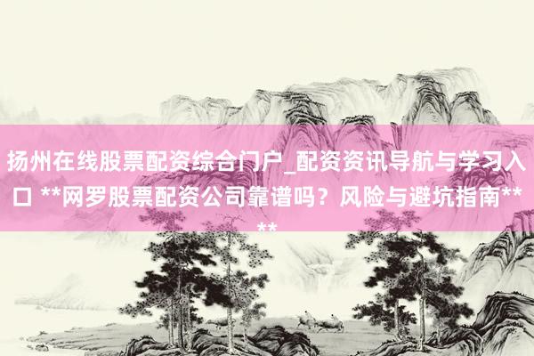 扬州在线股票配资综合门户_配资资讯导航与学习入口 **网罗股票配资公司靠谱吗？风险与避坑指南**