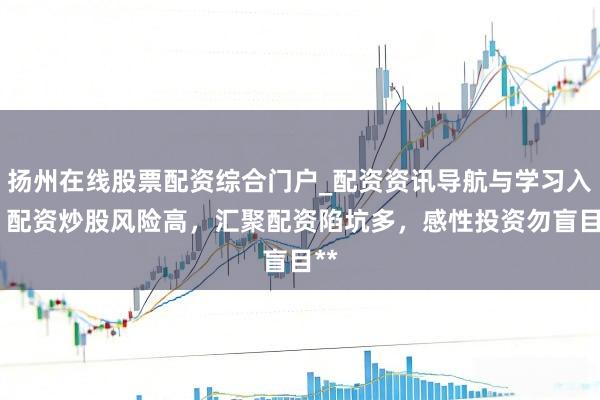 扬州在线股票配资综合门户_配资资讯导航与学习入口 配资炒股风险高,汇聚配资陷坑多,感性投资勿盲目**