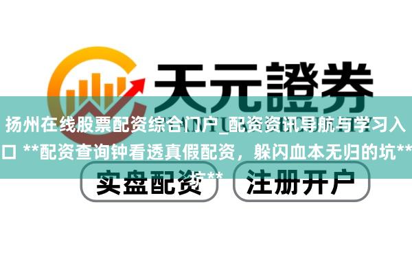 扬州在线股票配资综合门户_配资资讯导航与学习入口 **配资查询钟看透真假配资，躲闪血本无归的坑**