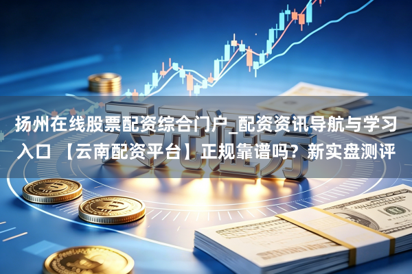 扬州在线股票配资综合门户_配资资讯导航与学习入口 【云南配资平台】正规靠谱吗？新实盘测评