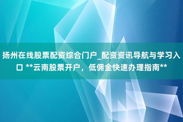 扬州在线股票配资综合门户_配资资讯导航与学习入口 **云南股票开户，低佣金快速办理指南**