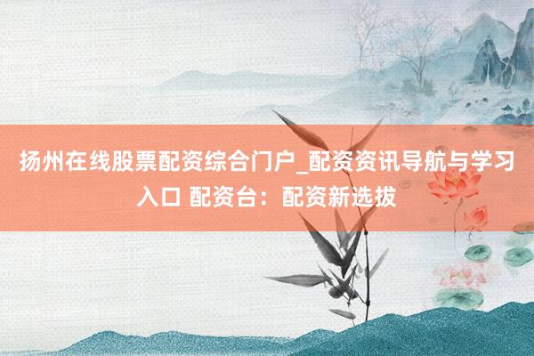 扬州在线股票配资综合门户_配资资讯导航与学习入口 配资台:配资新选拔