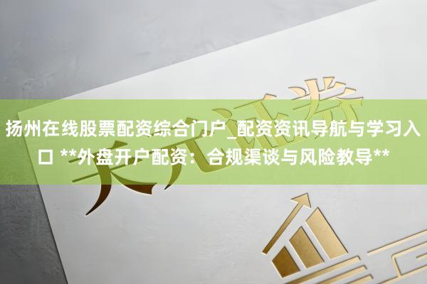 扬州在线股票配资综合门户_配资资讯导航与学习入口 **外盘开户配资：合规渠谈与风险教导**