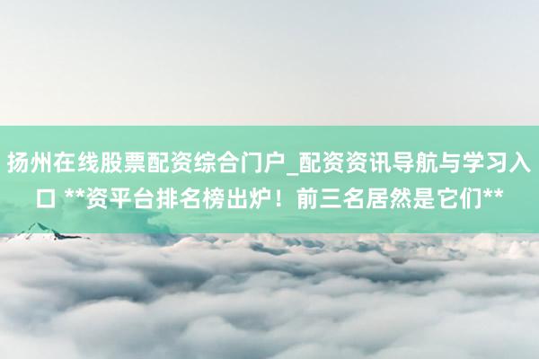 扬州在线股票配资综合门户_配资资讯导航与学习入口 **资平台排名榜出炉！前三名居然是它们**