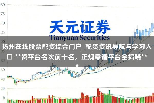 扬州在线股票配资综合门户_配资资讯导航与学习入口 **资平台名次前十名，正规靠谱平台全揭晓**