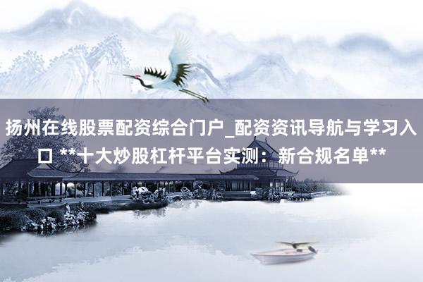 扬州在线股票配资综合门户_配资资讯导航与学习入口 **十大炒股杠杆平台实测：新合规名单**