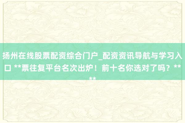 扬州在线股票配资综合门户_配资资讯导航与学习入口 **票往复平台名次出炉！前十名你选对了吗？**